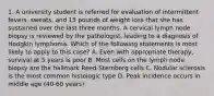 1. A university student is referred for evaluation of intermittent fevers, sweats, and 15 pounds of weight loss that she has sustained over the last three months. A cervical lymph node biopsy is reviewed by the pathologist, leading to a diagnosis of Hodgkin lymphoma. Which of the following statements is most likely to apply to this case? A. Even with appropriate therapy, survival at 5 years is poor B. Most cells on the lymph node biopsy are the hallmark Reed-Sternberg cells C. Nodular sclerosis is the most common histologic type D. Peak incidence occurs in middle age (40-60 years)