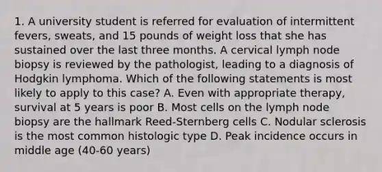 1. A university student is referred for evaluation of intermittent fevers, sweats, and 15 pounds of weight loss that she has sustained over the last three months. A cervical lymph node biopsy is reviewed by the pathologist, leading to a diagnosis of Hodgkin lymphoma. Which of the following statements is most likely to apply to this case? A. Even with appropriate therapy, survival at 5 years is poor B. Most cells on the lymph node biopsy are the hallmark Reed-Sternberg cells C. Nodular sclerosis is the most common histologic type D. Peak incidence occurs in middle age (40-60 years)