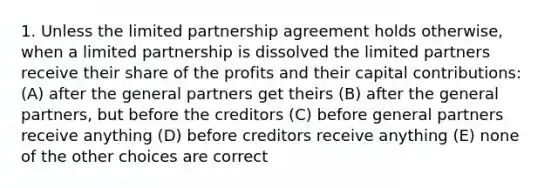 1. Unless the limited partnership agreement holds otherwise, when a limited partnership is dissolved the limited partners receive their share of the profits and their capital contributions: (A) after the general partners get theirs (B) after the general partners, but before the creditors (C) before general partners receive anything (D) before creditors receive anything (E) none of the other choices are correct