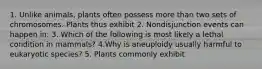 1. Unlike animals, plants often possess more than two sets of chromosomes. Plants thus exhibit 2. Nondisjunction events can happen in: 3. Which of the following is most likely a lethal condition in mammals? 4.Why is aneuploidy usually harmful to eukaryotic species? 5. Plants commonly exhibit