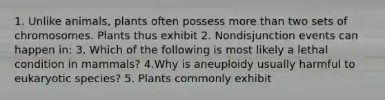 1. Unlike animals, plants often possess <a href='https://www.questionai.com/knowledge/keWHlEPx42-more-than' class='anchor-knowledge'>more than</a> two sets of chromosomes. Plants thus exhibit 2. Nondisjunction events can happen in: 3. Which of the following is most likely a lethal condition in mammals? 4.Why is aneuploidy usually harmful to eukaryotic species? 5. Plants commonly exhibit