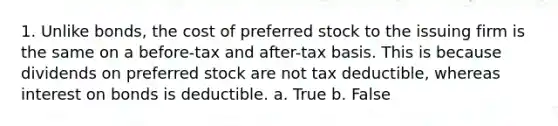 1. Unlike bonds, the cost of preferred stock to the issuing firm is the same on a before-tax and after-tax basis. This is because dividends on preferred stock are not tax deductible, whereas interest on bonds is deductible. a. True b. False