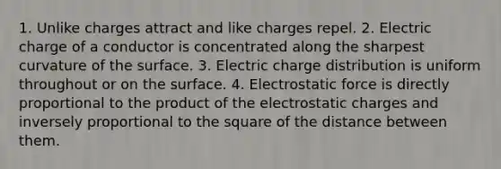 1. Unlike charges attract and like charges repel. 2. Electric charge of a conductor is concentrated along the sharpest curvature of the surface. 3. Electric charge distribution is uniform throughout or on the surface. 4. Electrostatic force is directly proportional to the product of the electrostatic charges and inversely proportional to the square of the distance between them.