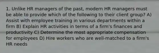 1. Unlike HR managers of the past, modern HR managers must be able to provide which of the following to their client group? A) Assist with employee training in various departments within a firm B) Explain HR activities in terms of a firm's finances and productivity C) Determine the most appropriate compensation for employees D) Hire workers who are well-matched to a firm's HR needs