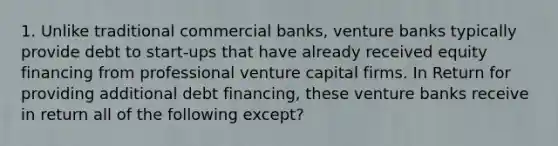 1. Unlike traditional commercial banks, venture banks typically provide debt to start-ups that have already received equity financing from professional venture capital firms. In Return for providing additional debt financing, these venture banks receive in return all of the following except?