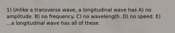 1) Unlike a transverse wave, a longitudinal wave has A) no amplitude. B) no frequency. C) no wavelength. D) no speed. E) ...a longitudinal wave has all of these.