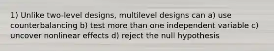 1) Unlike two-level designs, multilevel designs can a) use counterbalancing b) test more than one independent variable c) uncover nonlinear effects d) reject the null hypothesis