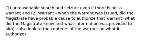 (1) unreasonable search and seizure even if there is not a warrant and (2) Warrant - when the warrant was issued, did the Magistrate have probable cause to authorize that warrant (what did the Magistrate know and what information was provided to him) - also look to the contents of the warrant on what it authorizes