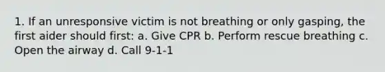 1. If an unresponsive victim is not breathing or only gasping, the first aider should first: a. Give CPR b. Perform rescue breathing c. Open the airway d. Call 9-1-1