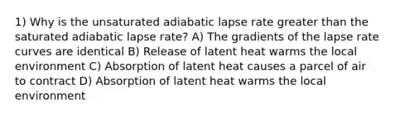 1) Why is the unsaturated adiabatic lapse rate greater than the saturated adiabatic lapse rate? A) The gradients of the lapse rate curves are identical B) Release of latent heat warms the local environment C) Absorption of latent heat causes a parcel of air to contract D) Absorption of latent heat warms the local environment