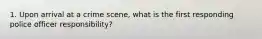 1. Upon arrival at a crime scene, what is the first responding police officer responsibility?