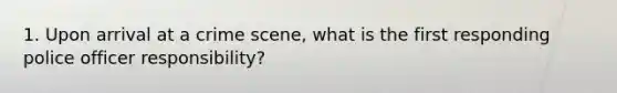 1. Upon arrival at a crime scene, what is the first responding police officer responsibility?