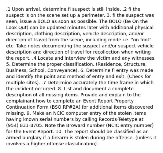 .1 Upon arrival, determine fi suspect is still inside. .2 fI the suspect is on the scene set up a perimeter. 3. fI the suspect was seen, issue a BOLO as soon as possible. The BOLO (Be On the Look Qut) can be updated minutes later with additional physical description, clothing description, vehicle description, and/or direction of travel from the scene, including mode i.e. "on foot", etc. Take notes documenting the suspect and/or suspect vehicle description and direction of travel for recollection when writing the report. .4 Locate and interview the victim and any witnesses. 5. Determine the proper classification. (Residence, Structure, Business, School, Conveyance). 6. Determine fi entry was made and identify the point and method of entry and exit. (Check for multiple sites). .7 Determine accurately the time frame in which the incident occurred. 8. List and document a complete description of all missing items. Provide and explain to the complainant how to complete an Event Report Property Continuation Form (BSO RP#2A) for additional items discovered missing. 9. Make an NCIC computer entry of the stolen items having known serial numbers by calling Records-Teletype at (954) 831-8705. Note the Broward number (NCIC entry number) for the Event Report. 10. The report should be classified as an armed burglary if a firearm is stolen during the offense, (unless it involves a higher offense classification).