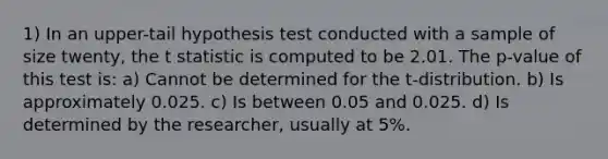 1) In an upper-tail hypothesis test conducted with a sample of size twenty, the t statistic is computed to be 2.01. The p-value of this test is: a) Cannot be determined for the t-distribution. b) Is approximately 0.025. c) Is between 0.05 and 0.025. d) Is determined by the researcher, usually at 5%.