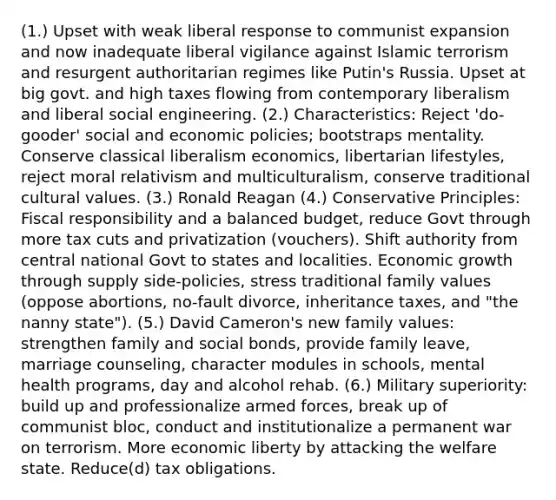 (1.) Upset with weak liberal response to communist expansion and now inadequate liberal vigilance against Islamic terrorism and resurgent authoritarian regimes like Putin's Russia. Upset at big govt. and high taxes flowing from contemporary liberalism and liberal social engineering. (2.) Characteristics: Reject 'do-gooder' social and economic policies; bootstraps mentality. Conserve classical liberalism economics, libertarian lifestyles, reject moral relativism and multiculturalism, conserve traditional cultural values. (3.) Ronald Reagan (4.) Conservative Principles: Fiscal responsibility and a balanced budget, reduce Govt through more tax cuts and privatization (vouchers). Shift authority from central national Govt to states and localities. Economic growth through supply side-policies, stress traditional family values (oppose abortions, no-fault divorce, inheritance taxes, and "the nanny state"). (5.) David Cameron's new family values: strengthen family and social bonds, provide family leave, marriage counseling, character modules in schools, mental health programs, day and alcohol rehab. (6.) Military superiority: build up and professionalize armed forces, break up of communist bloc, conduct and institutionalize a permanent war on terrorism. More economic liberty by attacking the welfare state. Reduce(d) tax obligations.