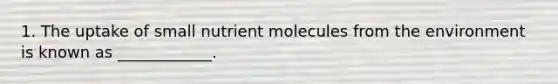 1. The uptake of small nutrient molecules from the environment is known as ____________.