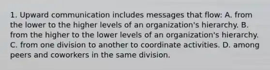 1. Upward communication includes messages that flow: A. from the lower to the higher levels of an organization's hierarchy. B. from the higher to the lower levels of an organization's hierarchy. C. from one division to another to coordinate activities. D. among peers and coworkers in the same division.