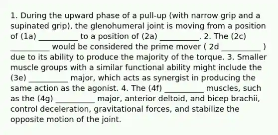 1. During the upward phase of a pull-up (with narrow grip and a supinated grip), the glenohumeral joint is moving from a position of (1a) __________ to a position of (2a) __________. 2. The (2c) __________ would be considered the prime mover ( 2d __________ ) due to its ability to produce the majority of the torque. 3. Smaller muscle groups with a similar functional ability might include the (3e) __________ major, which acts as synergist in producing the same action as the agonist. 4. The (4f) __________ muscles, such as the (4g) __________ major, anterior deltoid, and bicep brachii, control deceleration, gravitational forces, and stabilize the opposite motion of the joint.