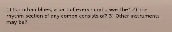 1) For urban blues, a part of every combo was the? 2) The rhythm section of any combo consists of? 3) Other instruments may be?