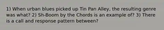 1) When urban blues picked up Tin Pan Alley, the resulting genre was what? 2) Sh-Boom by the Chords is an example of? 3) There is a call and response pattern between?