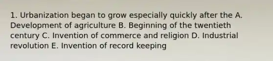 1. Urbanization began to grow especially quickly after the A. Development of agriculture B. Beginning of the twentieth century C. Invention of commerce and religion D. Industrial revolution E. Invention of record keeping