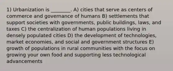 1) Urbanization is ________. A) cities that serve as centers of commerce and governance of humans B) settlements that support societies with governments, public buildings, laws, and taxes C) the centralization of human populations living in densely populated cities D) the development of technologies, market economies, and social and government structures E) growth of populations in rural communities with the focus on growing your own food and supporting less technological advancements