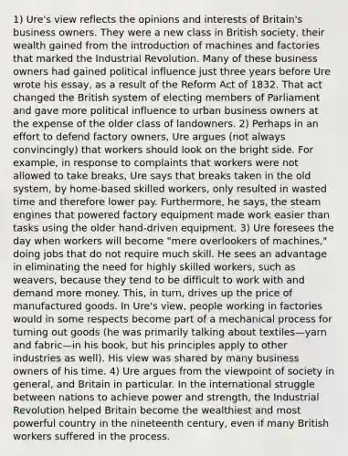 1) Ure's view reflects the opinions and interests of Britain's business owners. They were a new class in British society, their wealth gained from the introduction of machines and factories that marked the Industrial Revolution. Many of these business owners had gained political influence just three years before Ure wrote his essay, as a result of the Reform Act of 1832. That act changed the British system of electing members of Parliament and gave more political influence to urban business owners at the expense of the older class of landowners. 2) Perhaps in an effort to defend factory owners, Ure argues (not always convincingly) that workers should look on the bright side. For example, in response to complaints that workers were not allowed to take breaks, Ure says that breaks taken in the old system, by home-based skilled workers, only resulted in wasted time and therefore lower pay. Furthermore, he says, the steam engines that powered factory equipment made work easier than tasks using the older hand-driven equipment. 3) Ure foresees the day when workers will become "mere overlookers of machines," doing jobs that do not require much skill. He sees an advantage in eliminating the need for highly skilled workers, such as weavers, because they tend to be difficult to work with and demand more money. This, in turn, drives up the price of manufactured goods. In Ure's view, people working in factories would in some respects become part of a mechanical process for turning out goods (he was primarily talking about textiles—yarn and fabric—in his book, but his principles apply to other industries as well). His view was shared by many business owners of his time. 4) Ure argues from the viewpoint of society in general, and Britain in particular. In the international struggle between nations to achieve power and strength, the Industrial Revolution helped Britain become the wealthiest and most powerful country in the nineteenth century, even if many British workers suffered in the process.