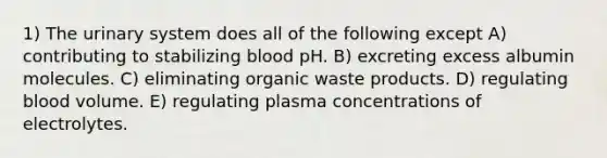 1) The urinary system does all of the following except A) contributing to stabilizing blood pH. B) excreting excess albumin molecules. C) eliminating organic waste products. D) regulating blood volume. E) regulating plasma concentrations of electrolytes.