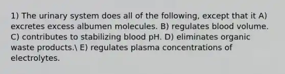 1) The urinary system does all of the following, except that it A) excretes excess albumen molecules. B) regulates blood volume. C) contributes to stabilizing blood pH. D) eliminates organic waste products. E) regulates plasma concentrations of electrolytes.