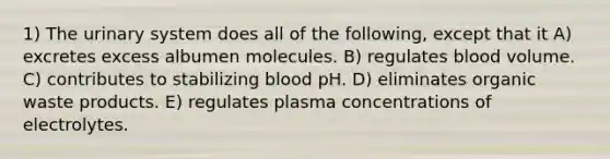 1) The urinary system does all of the following, except that it A) excretes excess albumen molecules. B) regulates blood volume. C) contributes to stabilizing blood pH. D) eliminates organic waste products. E) regulates plasma concentrations of electrolytes.