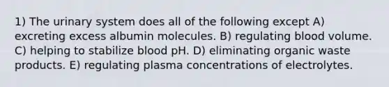 1) The urinary system does all of the following except A) excreting excess albumin molecules. B) regulating blood volume. C) helping to stabilize blood pH. D) eliminating organic waste products. E) regulating plasma concentrations of electrolytes.