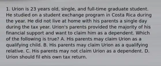 1. Urion is 23 years old, single, and full-time graduate student. He studied on a student exchange program in Costa Rica during the year. He did not live at home with his parents a single day during the tax year. Urion's parents provided the majority of his financial support and want to claim him as a dependent. Which of the following is true? A. His parents may claim Urion as a qualifying child. B. His parents may claim Urion as a qualifying relative. C. His parents may not claim Urion as a dependent. D. Urion should fil ehis own tax return.