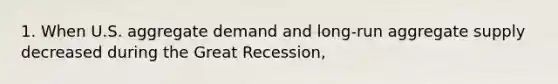 1. When U.S. aggregate demand and long-run aggregate supply decreased during the Great Recession,