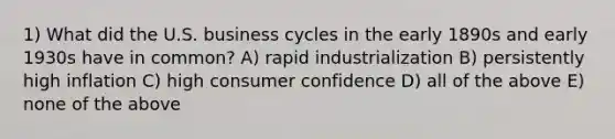 1) What did the U.S. business cycles in the early 1890s and early 1930s have in common? A) rapid industrialization B) persistently high inflation C) high consumer confidence D) all of the above E) none of the above