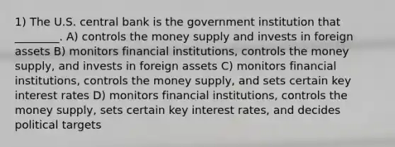 1) The U.S. central bank is the government institution that ________. A) controls the money supply and invests in foreign assets B) monitors financial institutions, controls the money supply, and invests in foreign assets C) monitors financial institutions, controls the money supply, and sets certain key interest rates D) monitors financial institutions, controls the money supply, sets certain key interest rates, and decides political targets