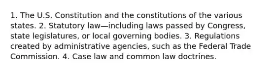 1. The U.S. Constitution and the constitutions of the various states. 2. Statutory law—including laws passed by Congress, state legislatures, or local governing bodies. 3. Regulations created by administrative agencies, such as the Federal Trade Commission. 4. Case law and common law doctrines.