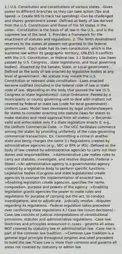 1.) U.S. Constitution and constitutions of various states. -Gives power to different branches so they can take action (Tax and Spend -> Create IRS to track tax spending) -Can be challenged and shares government power -Defined as body of law derived from the U.S. Constitution and those of the 50 states in the union. -Constitution is the basis of all law in the U.S., and is the supreme law of the land. 1. Provides a framework for the enactment of statutes and regulations. 2. The Tenth Amendment reserves to the states all powers not granted to the federal government. -Each state has its own constitution, which is the supreme law within its geographic territory, UNLESS it conflicts with the U.S. Constitution, or federal law. 2.) Statutory Law (laws passed by U.S. Congress , state legislatures, and local governing bodies). -Enacted by the Senate, State, or Local government -Defined as the body of law enacted by legislative bodies at any level of government. -No statute may violate the U.S. Constitution or relevant state constitution. -Laws enacted become codified (included in the federal code of law or state code of law, depending on the body that passed the law (U.S. Congress or state legislatures)) -Local Ordinance: Passed by a municipality or county governing unit to deal with matters not covered by federal or state law (code for local government) -Uniform Laws: Model laws developed by legal scholars/lawyers for states to consider enacting into statute (laws for states to make statutes and need approval from all states) -> Becomes valid and enforceable only if a state legislature enacts it, e.g., the Uniform Commercial Code. -> The UCC facilitates commerce among the states by providing uniformity of the rules governing commercial transactions. Ex: Committing a crime in another state and being charges the same 3.) Regulations created by administrative agencies (e.g., SEC or EPA or IRS) -Defined as the body of law created by administrative agencies to carry out their duties and responsibilities. ->Administrative Law makes rules to carry out statutes, investigate, and resolve disputes (Federal > State) ->An administrative agency is a governmental agency created by a legislative body to perform specific functions. -Legislative bodies (Congress and state legislatures) create agencies to oversee the implementation of enacted laws. ->Enabling legislation create agencies, specifies the name, composition, purpose and powers of the agency. ->Enabling legislation grants agencies the power to make rules and regulations for purpose of carrying out the act, to conduct investigations, and to adjudicate - judicially resolve - disputes regarding its regulations. -Federal regulation takes precedent over conflicting state regulations 4.) Case law (court decisions) -Case law consists of judicial interpretations of constitutional provisions, statutes and administrative regulations. -Case law: Doctrines and principles announced in cases - governs all areas NOT covered by statutory law or administrative law. -Case law is part of the common law tradition. ->Common Law tradition is a general legal principle throughout empires and used precedent to build the law *Case Law is more than common and governs all areas not covered by statutory or admin law