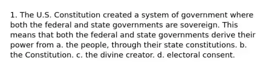 1. The U.S. Constitution created a system of government where both the federal and state governments are sovereign. This means that both the federal and state governments derive their power from a. the people, through their state constitutions. b. the Constitution. c. the divine creator. d. electoral consent.