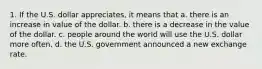 1. If the U.S. dollar appreciates, it means that a. there is an increase in value of the dollar. b. there is a decrease in the value of the dollar. c. people around the world will use the U.S. dollar more often. d. the U.S. government announced a new exchange rate.