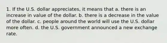 1. If the U.S. dollar appreciates, it means that a. there is an increase in value of the dollar. b. there is a decrease in the value of the dollar. c. people around the world will use the U.S. dollar more often. d. the U.S. government announced a new exchange rate.