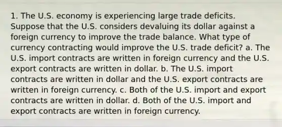 1. The U.S. economy is experiencing large trade deficits. Suppose that the U.S. considers devaluing its dollar against a foreign currency to improve the trade balance. What type of currency contracting would improve the U.S. trade deficit? a. The U.S. import contracts are written in foreign currency and the U.S. export contracts are written in dollar. b. The U.S. import contracts are written in dollar and the U.S. export contracts are written in foreign currency. c. Both of the U.S. import and export contracts are written in dollar. d. Both of the U.S. import and export contracts are written in foreign currency.