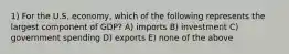 1) For the U.S. economy, which of the following represents the largest component of GDP? A) imports B) investment C) government spending D) exports E) none of the above