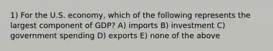 1) For the U.S. economy, which of the following represents the largest component of GDP? A) imports B) investment C) government spending D) exports E) none of the above