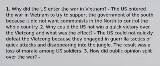 1. Why did the US enter the war in Vietnam? - The US entered the war in Vietnam to try to support the government of the south because it did not want communists in the North to control the whole country. 2. Why could the US not win a quick victory over the Vietcong and what was the effect? - The US could not quickly defeat the Vietcong because they engaged in guerrilla tactics of quick attacks and disappearing into the jungle. The result was a loss of morale among US soldiers. 3. How did public opinion split over the war? -