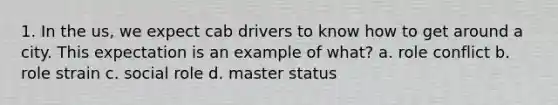 1. In the us, we expect cab drivers to know how to get around a city. This expectation is an example of what? a. role conflict b. role strain c. social role d. master status