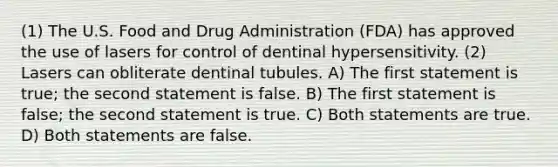 (1) The U.S. Food and Drug Administration (FDA) has approved the use of lasers for control of dentinal hypersensitivity. (2) Lasers can obliterate dentinal tubules. A) The first statement is true; the second statement is false. B) The first statement is false; the second statement is true. C) Both statements are true. D) Both statements are false.