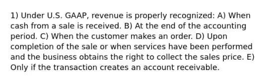 1) Under U.S. GAAP, revenue is properly recognized: A) When cash from a sale is received. B) At the end of the accounting period. C) When the customer makes an order. D) Upon completion of the sale or when services have been performed and the business obtains the right to collect the sales price. E) Only if the transaction creates an account receivable.