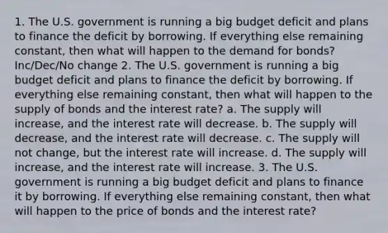 1. The U.S. government is running a big budget deficit and plans to finance the deficit by borrowing. If everything else remaining constant, then what will happen to the demand for bonds? Inc/Dec/No change 2. The U.S. government is running a big budget deficit and plans to finance the deficit by borrowing. If everything else remaining constant, then what will happen to the supply of bonds and the interest rate? a. The supply will increase, and the interest rate will decrease. b. The supply will decrease, and the interest rate will decrease. c. The supply will not change, but the interest rate will increase. d. The supply will increase, and the interest rate will increase. 3. The U.S. government is running a big budget deficit and plans to finance it by borrowing. If everything else remaining constant, then what will happen to the price of bonds and the interest rate?