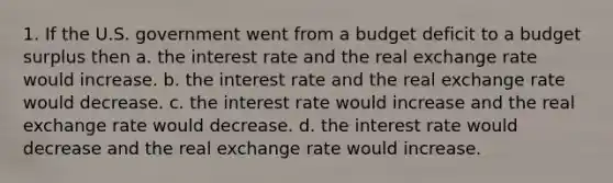 1. If the U.S. government went from a budget deficit to a budget surplus then a. the interest rate and the real exchange rate would increase. b. the interest rate and the real exchange rate would decrease. c. the interest rate would increase and the real exchange rate would decrease. d. the interest rate would decrease and the real exchange rate would increase.