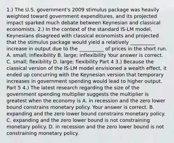 1.) The U.S.​ government's 2009 stimulus package was heavily weighted toward government expenditures​, and its projected impact sparked much debate between Keynesian and classical economists. ​2.) In the context of the standard ​IS-LM​ model, Keynesians disagreed with classical economists and projected that the stimulus package would yield a relatively​ __________ increase in output due to the​ __________ of prices in the short run. A. small​; inflexibility B. large​; inflexibility Your answer is correct. C. small​; flexibility D. large​; flexibility Part 4 ​3.) Because the classical version of the ​IS-LM model envisioned a wealth effect​, it ended up concurring with the Keynesian version that temporary increases in government spending would lead to higher output. Part 5 ​4.) The latest research regarding the size of the government spending multiplier suggests the multiplier is greatest when the economy is A. in recession and the zero lower bound constrains monetary policy. Your answer is correct. B. expanding and the zero lower bound constrains monetary policy. C. expanding and the zero lower bound is not constraining monetary policy. D. in recession and the zero lower bound is not constraining monetary policy.